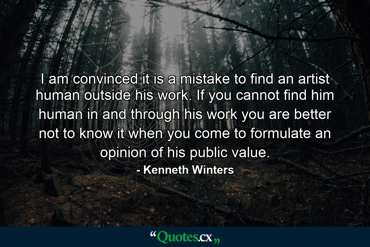 I am convinced it is a mistake to find an artist human outside his work. If you cannot find him human in and through his work  you are better not to know it when you come to formulate an opinion of his public value. - Quote by Kenneth Winters