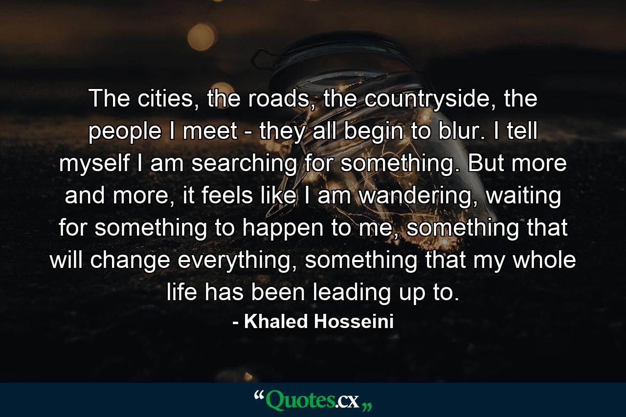 The cities, the roads, the countryside, the people I meet - they all begin to blur. I tell myself I am searching for something. But more and more, it feels like I am wandering, waiting for something to happen to me, something that will change everything, something that my whole life has been leading up to. - Quote by Khaled Hosseini