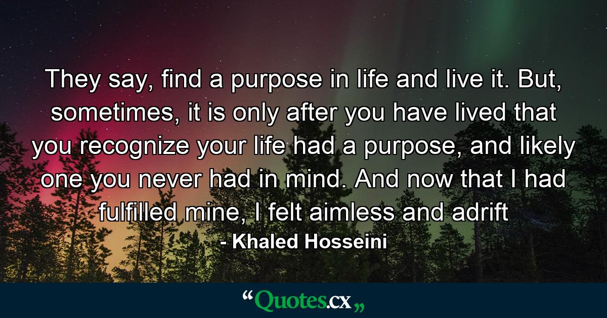 They say, find a purpose in life and live it. But, sometimes, it is only after you have lived that you recognize your life had a purpose, and likely one you never had in mind. And now that I had fulfilled mine, I felt aimless and adrift - Quote by Khaled Hosseini