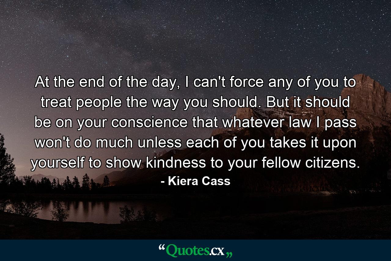 At the end of the day, I can't force any of you to treat people the way you should. But it should be on your conscience that whatever law I pass won't do much unless each of you takes it upon yourself to show kindness to your fellow citizens. - Quote by Kiera Cass