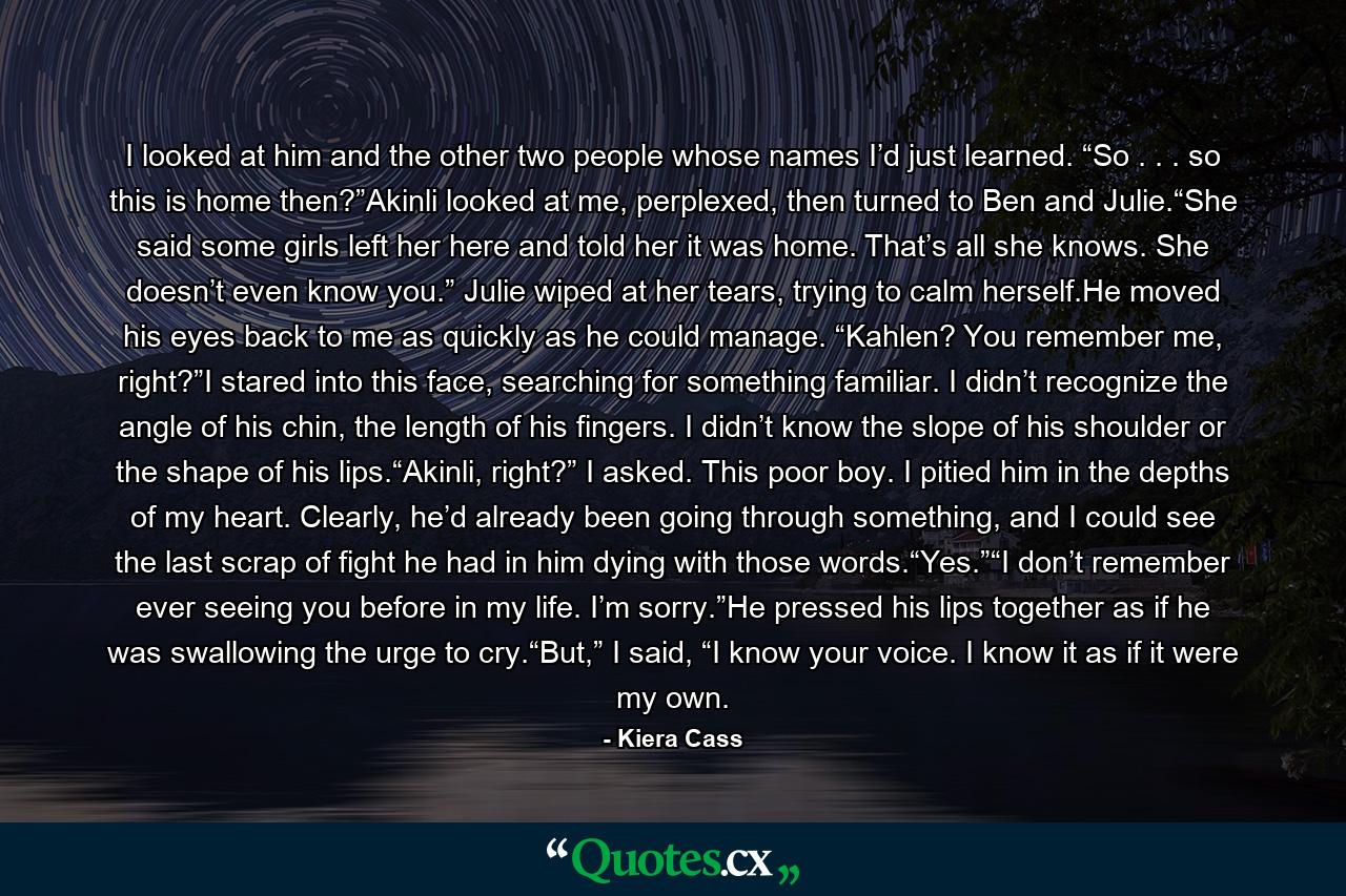 I looked at him and the other two people whose names I’d just learned. “So . . . so this is home then?”Akinli looked at me, perplexed, then turned to Ben and Julie.“She said some girls left her here and told her it was home. That’s all she knows. She doesn’t even know you.” Julie wiped at her tears, trying to calm herself.He moved his eyes back to me as quickly as he could manage. “Kahlen? You remember me, right?”I stared into this face, searching for something familiar. I didn’t recognize the angle of his chin, the length of his fingers. I didn’t know the slope of his shoulder or the shape of his lips.“Akinli, right?” I asked. This poor boy. I pitied him in the depths of my heart. Clearly, he’d already been going through something, and I could see the last scrap of fight he had in him dying with those words.“Yes.”“I don’t remember ever seeing you before in my life. I’m sorry.”He pressed his lips together as if he was swallowing the urge to cry.“But,” I said, “I know your voice. I know it as if it were my own. - Quote by Kiera Cass