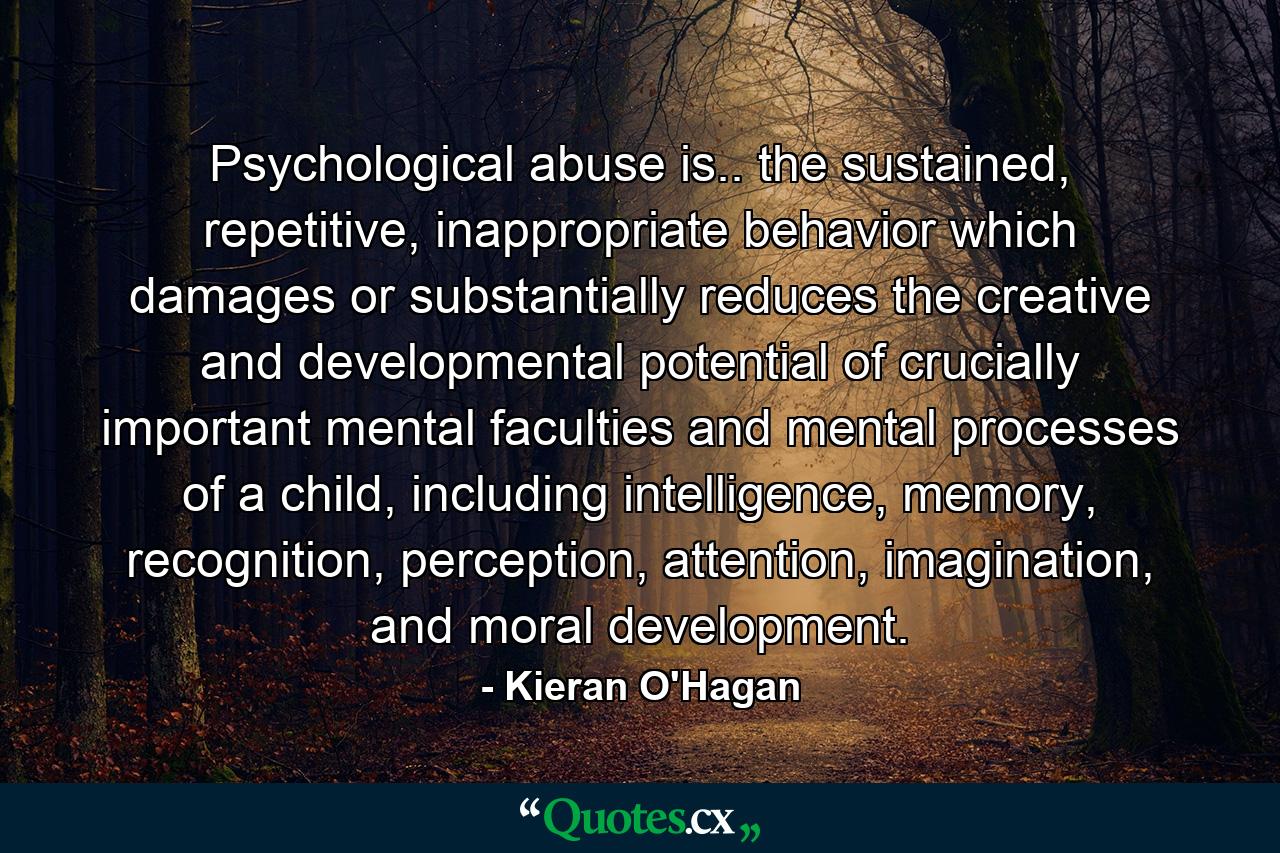 Psychological abuse is.. the sustained, repetitive, inappropriate behavior which damages or substantially reduces the creative and developmental potential of crucially important mental faculties and mental processes of a child, including intelligence, memory, recognition, perception, attention, imagination, and moral development. - Quote by Kieran O'Hagan