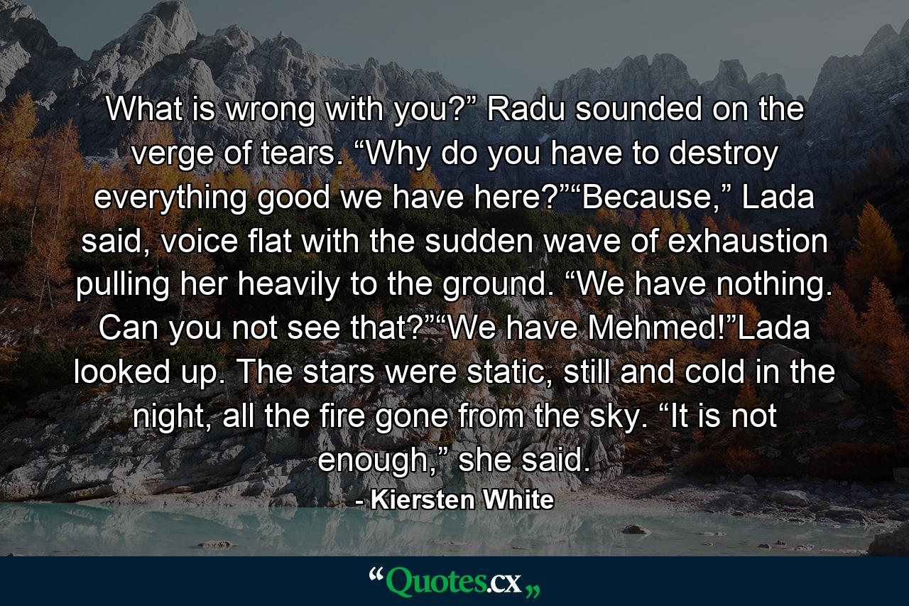 What is wrong with you?” Radu sounded on the verge of tears. “Why do you have to destroy everything good we have here?”“Because,” Lada said, voice flat with the sudden wave of exhaustion pulling her heavily to the ground. “We have nothing. Can you not see that?”“We have Mehmed!”Lada looked up. The stars were static, still and cold in the night, all the fire gone from the sky. “It is not enough,” she said. - Quote by Kiersten White