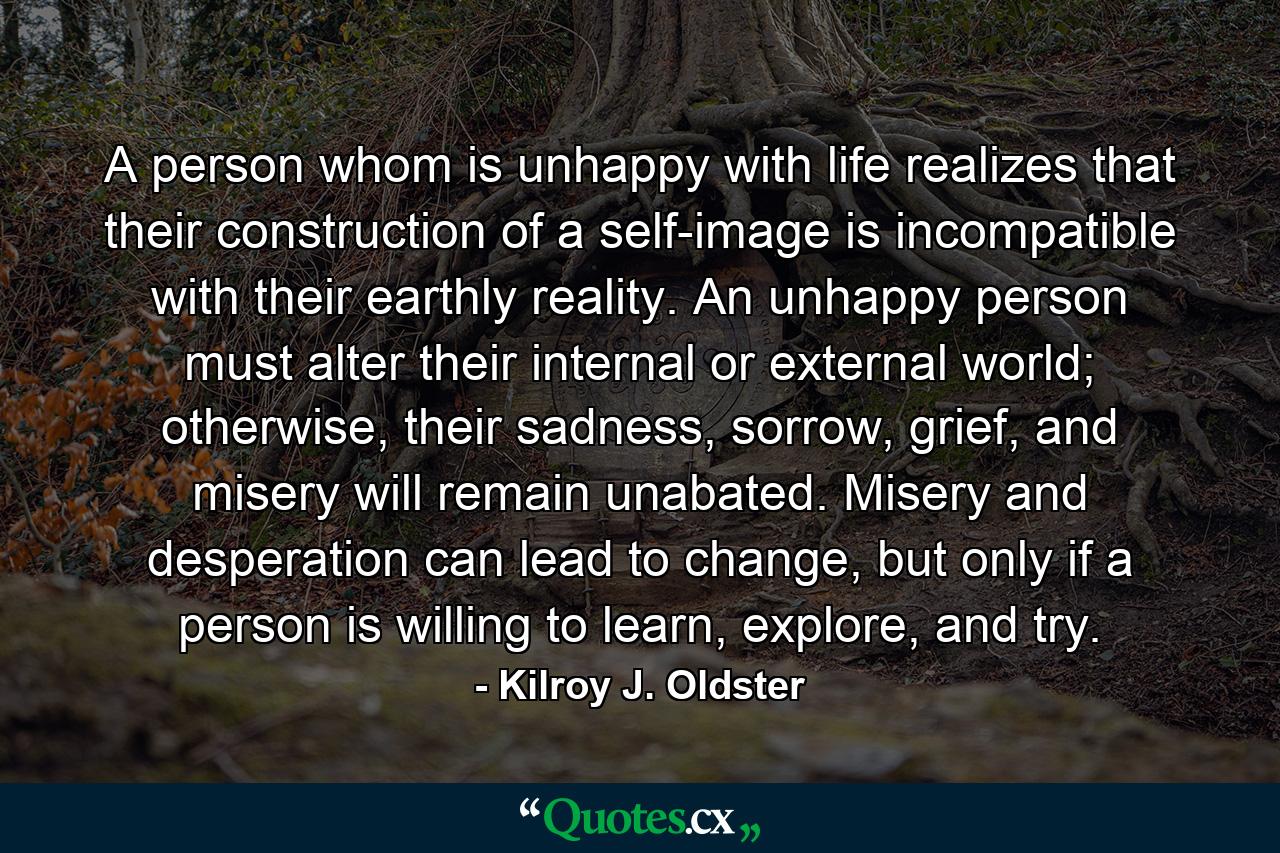 A person whom is unhappy with life realizes that their construction of a self-image is incompatible with their earthly reality. An unhappy person must alter their internal or external world; otherwise, their sadness, sorrow, grief, and misery will remain unabated. Misery and desperation can lead to change, but only if a person is willing to learn, explore, and try. - Quote by Kilroy J. Oldster