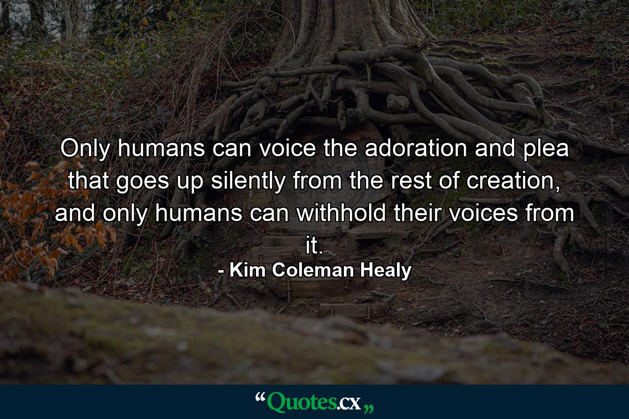 Only humans can voice the adoration and plea that goes up silently from the rest of creation, and only humans can withhold their voices from it. - Quote by Kim Coleman Healy