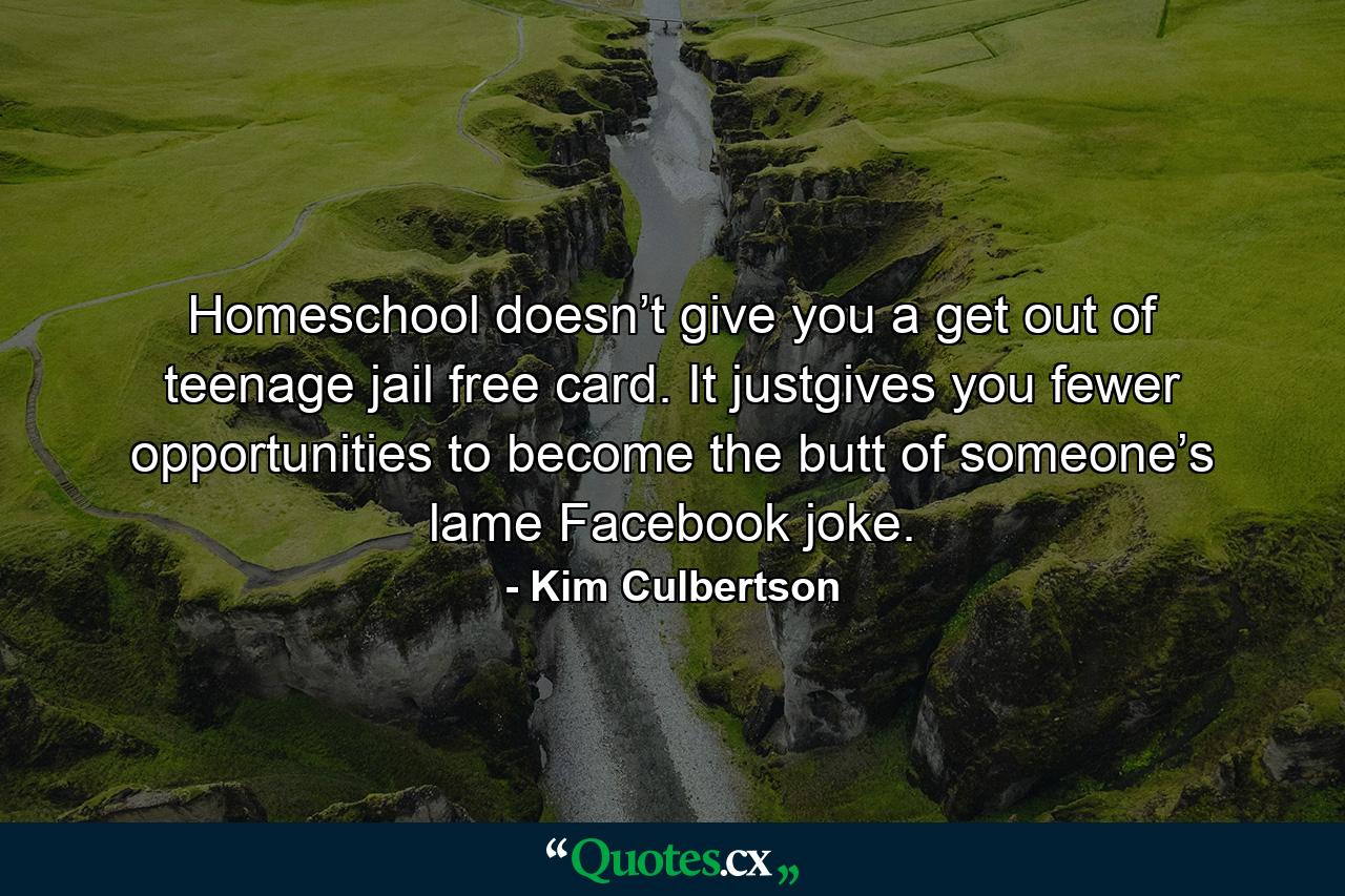 Homeschool doesn’t give you a get out of teenage jail free card. It justgives you fewer opportunities to become the butt of someone’s lame Facebook joke. - Quote by Kim Culbertson