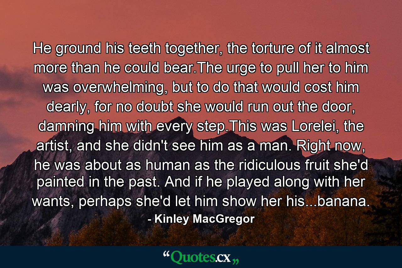 He ground his teeth together, the torture of it almost more than he could bear.The urge to pull her to him was overwhelming, but to do that would cost him dearly, for no doubt she would run out the door, damning him with every step.This was Lorelei, the artist, and she didn't see him as a man. Right now, he was about as human as the ridiculous fruit she'd painted in the past. And if he played along with her wants, perhaps she'd let him show her his...banana. - Quote by Kinley MacGregor