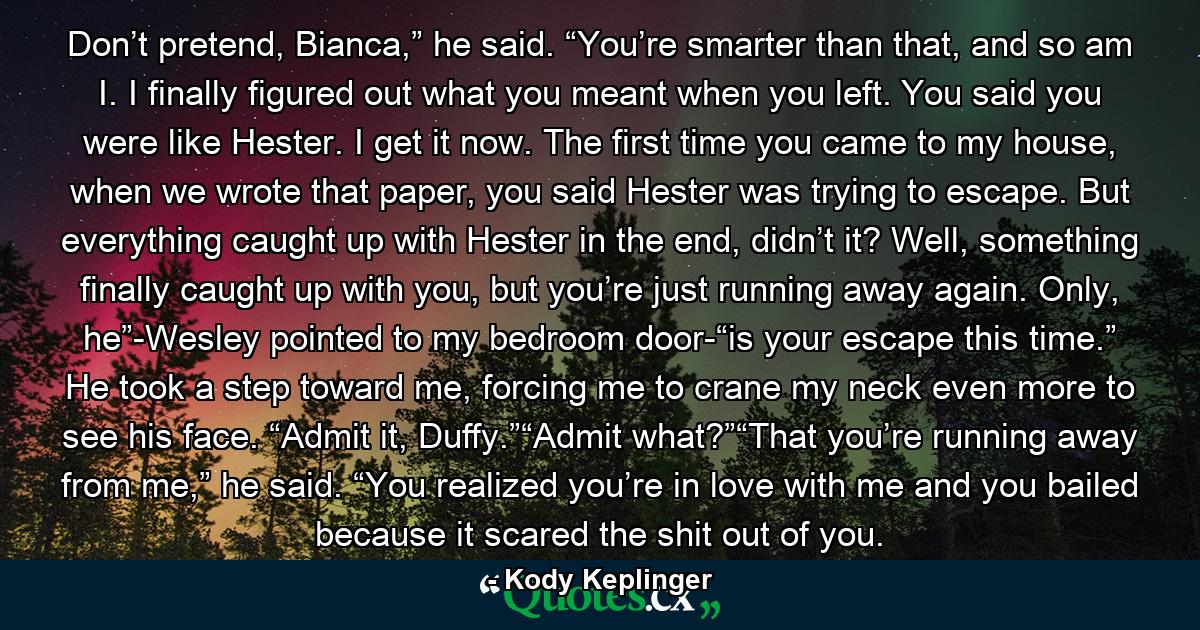 Don’t pretend, Bianca,” he said. “You’re smarter than that, and so am I. I finally figured out what you meant when you left. You said you were like Hester. I get it now. The first time you came to my house, when we wrote that paper, you said Hester was trying to escape. But everything caught up with Hester in the end, didn’t it? Well, something finally caught up with you, but you’re just running away again. Only, he”-Wesley pointed to my bedroom door-“is your escape this time.” He took a step toward me, forcing me to crane my neck even more to see his face. “Admit it, Duffy.”“Admit what?”“That you’re running away from me,” he said. “You realized you’re in love with me and you bailed because it scared the shit out of you. - Quote by Kody Keplinger