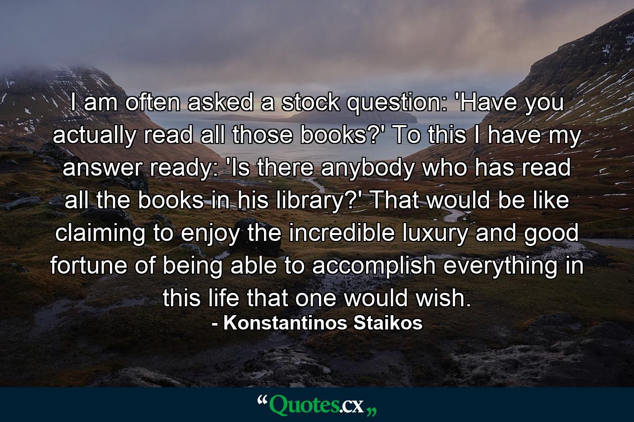 I am often asked a stock question: 'Have you actually read all those books?' To this I have my answer ready: 'Is there anybody who has read all the books in his library?' That would be like claiming to enjoy the incredible luxury and good fortune of being able to accomplish everything in this life that one would wish. - Quote by Konstantinos Staikos