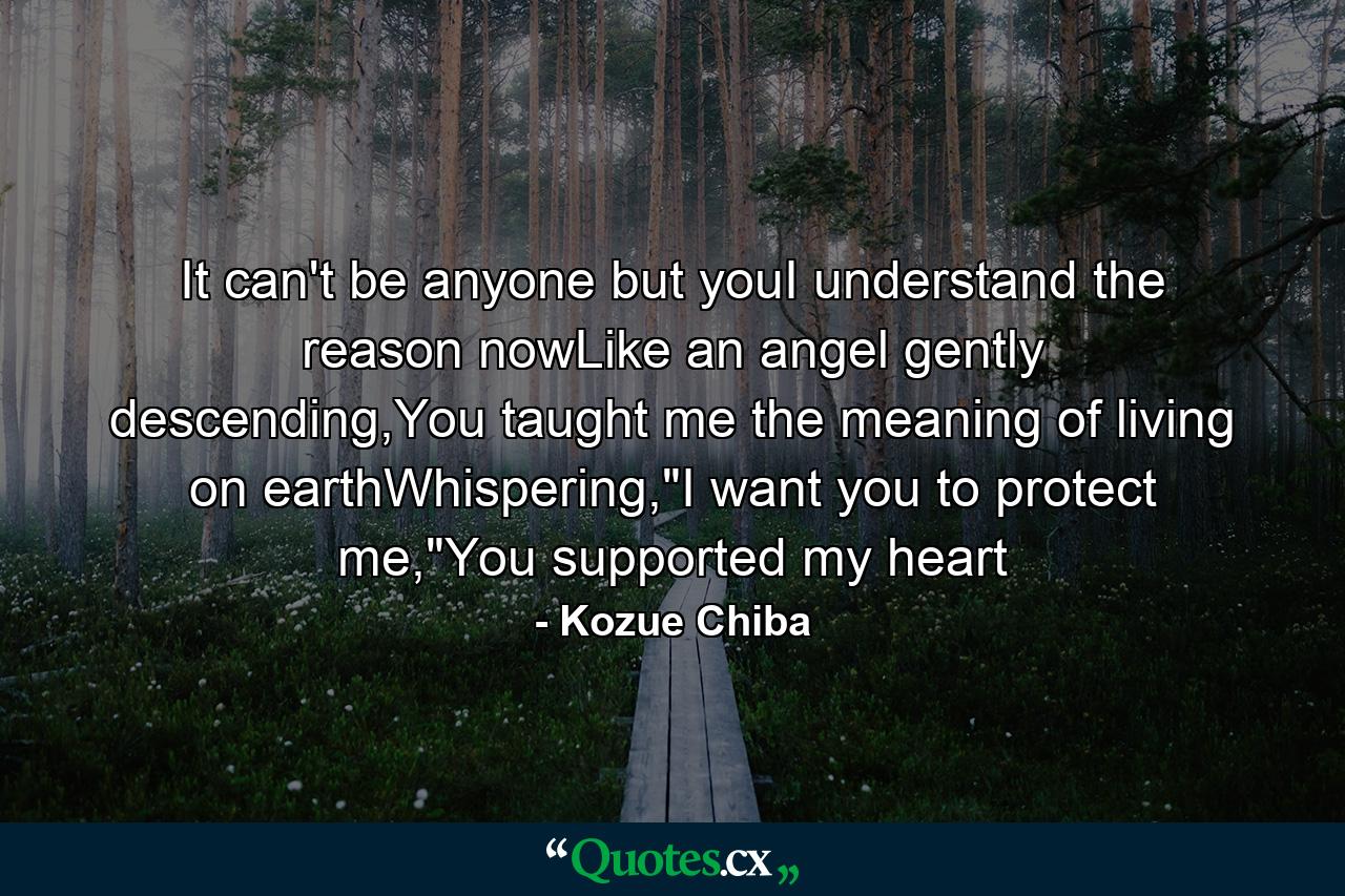 It can't be anyone but youI understand the reason nowLike an angel gently descending,You taught me the meaning of living on earthWhispering,