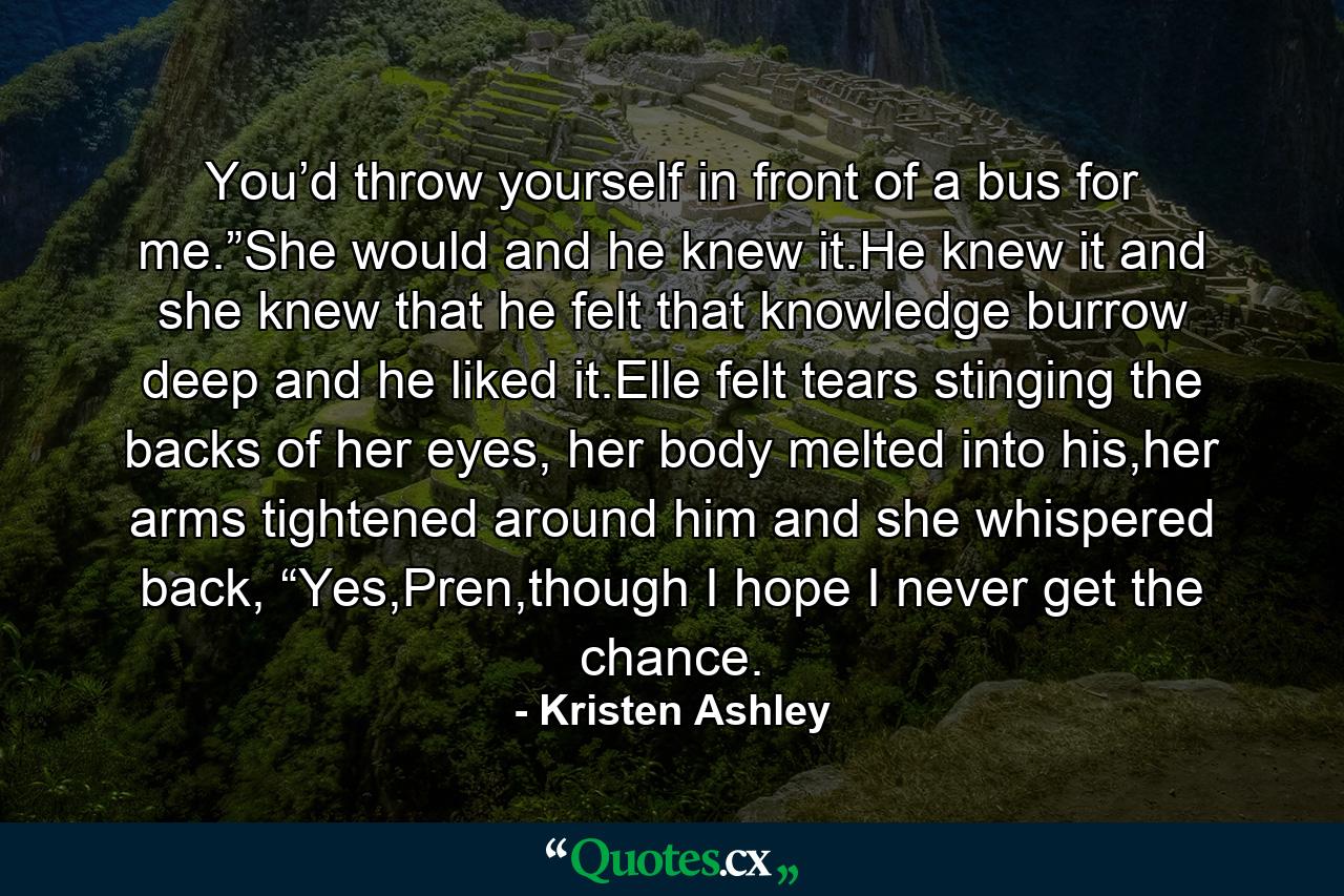 You’d throw yourself in front of a bus for me.”She would and he knew it.He knew it and she knew that he felt that knowledge burrow deep and he liked it.Elle felt tears stinging the backs of her eyes, her body melted into his,her arms tightened around him and she whispered back, “Yes,Pren,though I hope I never get the chance. - Quote by Kristen Ashley