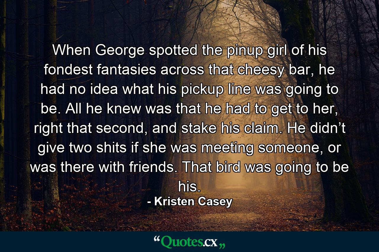 When George spotted the pinup girl of his fondest fantasies across that cheesy bar, he had no idea what his pickup line was going to be. All he knew was that he had to get to her, right that second, and stake his claim. He didn’t give two shits if she was meeting someone, or was there with friends. That bird was going to be his. - Quote by Kristen Casey