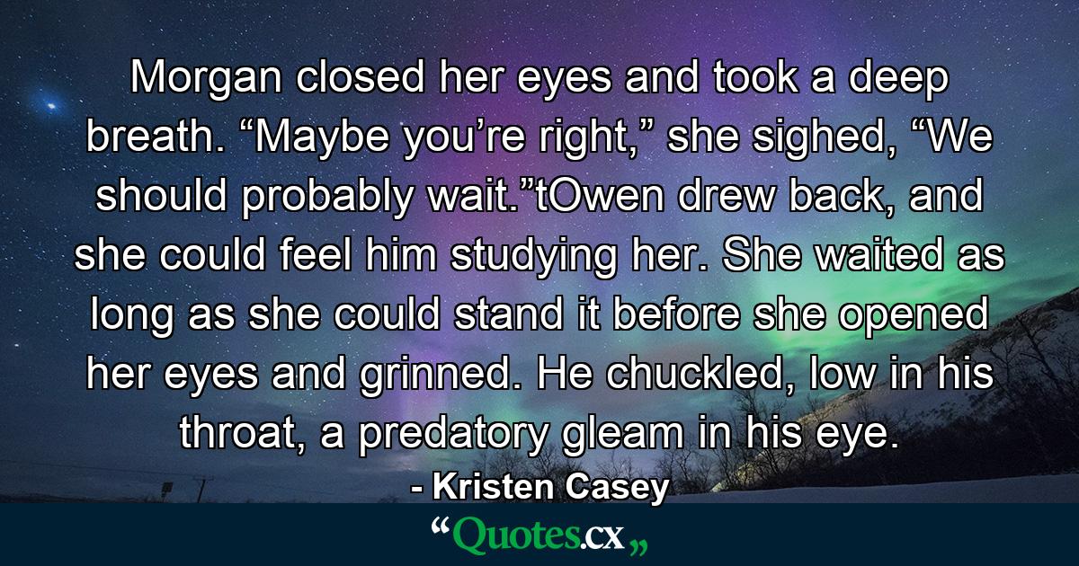 Morgan closed her eyes and took a deep breath. “Maybe you’re right,” she sighed, “We should probably wait.”tOwen drew back, and she could feel him studying her. She waited as long as she could stand it before she opened her eyes and grinned. He chuckled, low in his throat, a predatory gleam in his eye. - Quote by Kristen Casey