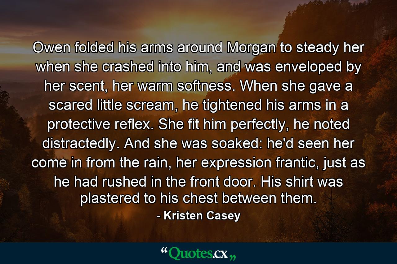 Owen folded his arms around Morgan to steady her when she crashed into him, and was enveloped by her scent, her warm softness. When she gave a scared little scream, he tightened his arms in a protective reflex. She fit him perfectly, he noted distractedly. And she was soaked: he'd seen her come in from the rain, her expression frantic, just as he had rushed in the front door. His shirt was plastered to his chest between them. - Quote by Kristen Casey