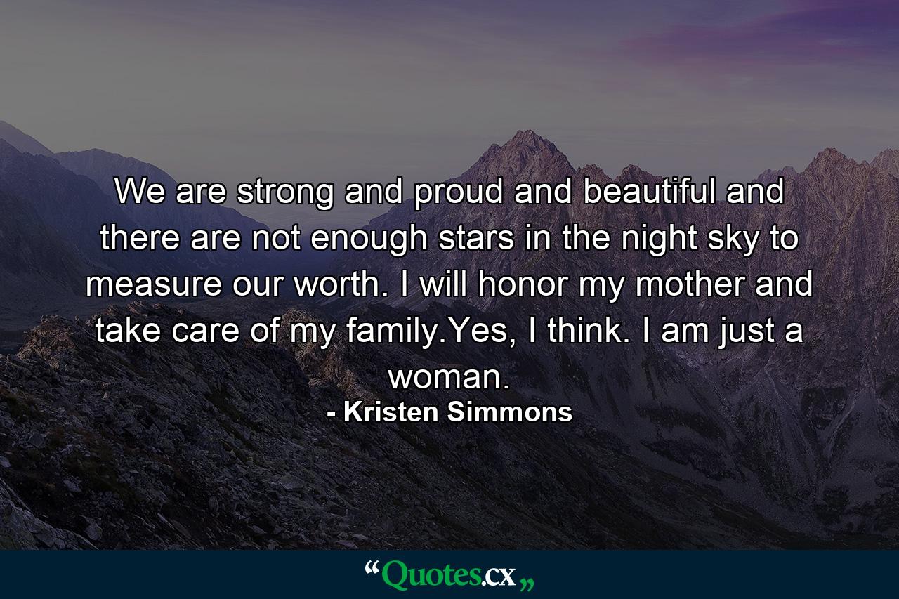 We are strong and proud and beautiful and there are not enough stars in the night sky to measure our worth. I will honor my mother and take care of my family.Yes, I think. I am just a woman. - Quote by Kristen Simmons