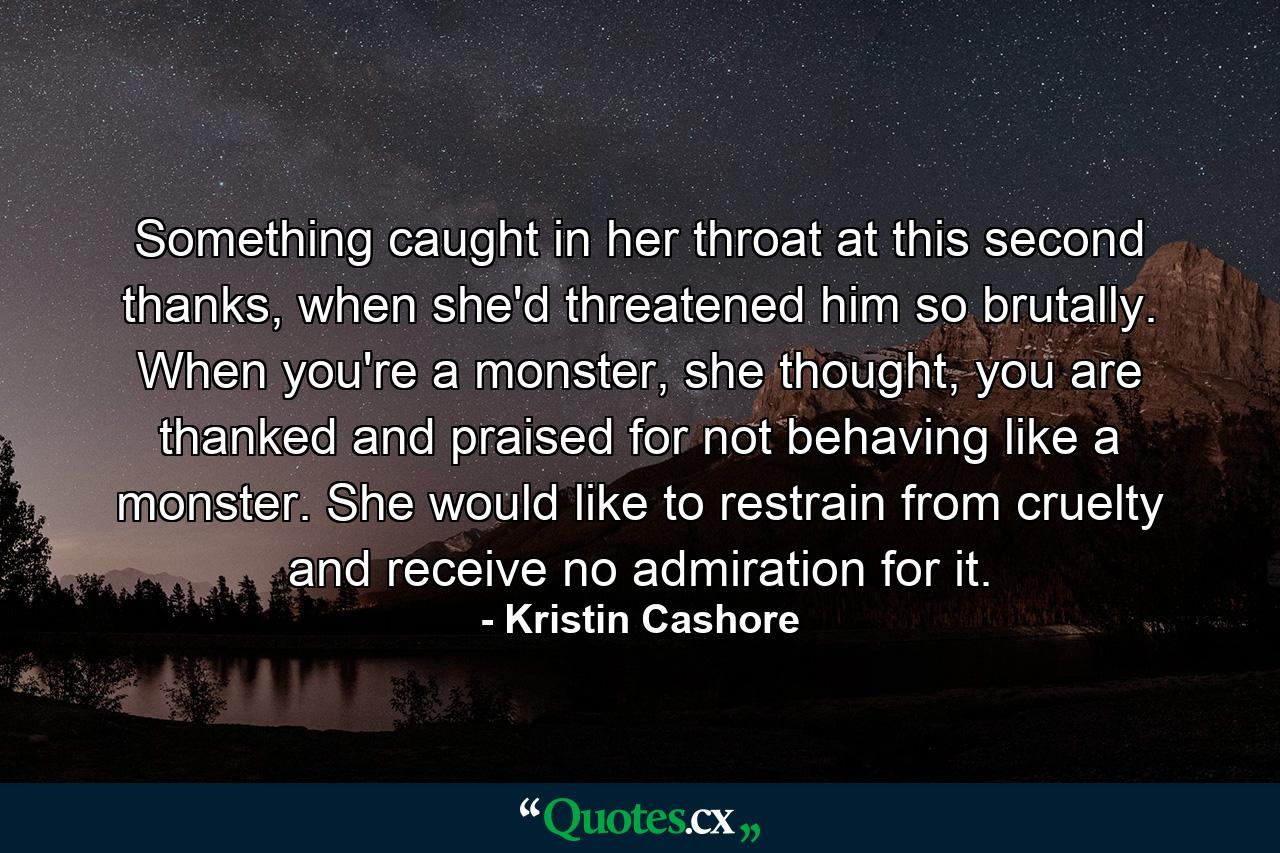 Something caught in her throat at this second thanks, when she'd threatened him so brutally. When you're a monster, she thought, you are thanked and praised for not behaving like a monster. She would like to restrain from cruelty and receive no admiration for it. - Quote by Kristin Cashore