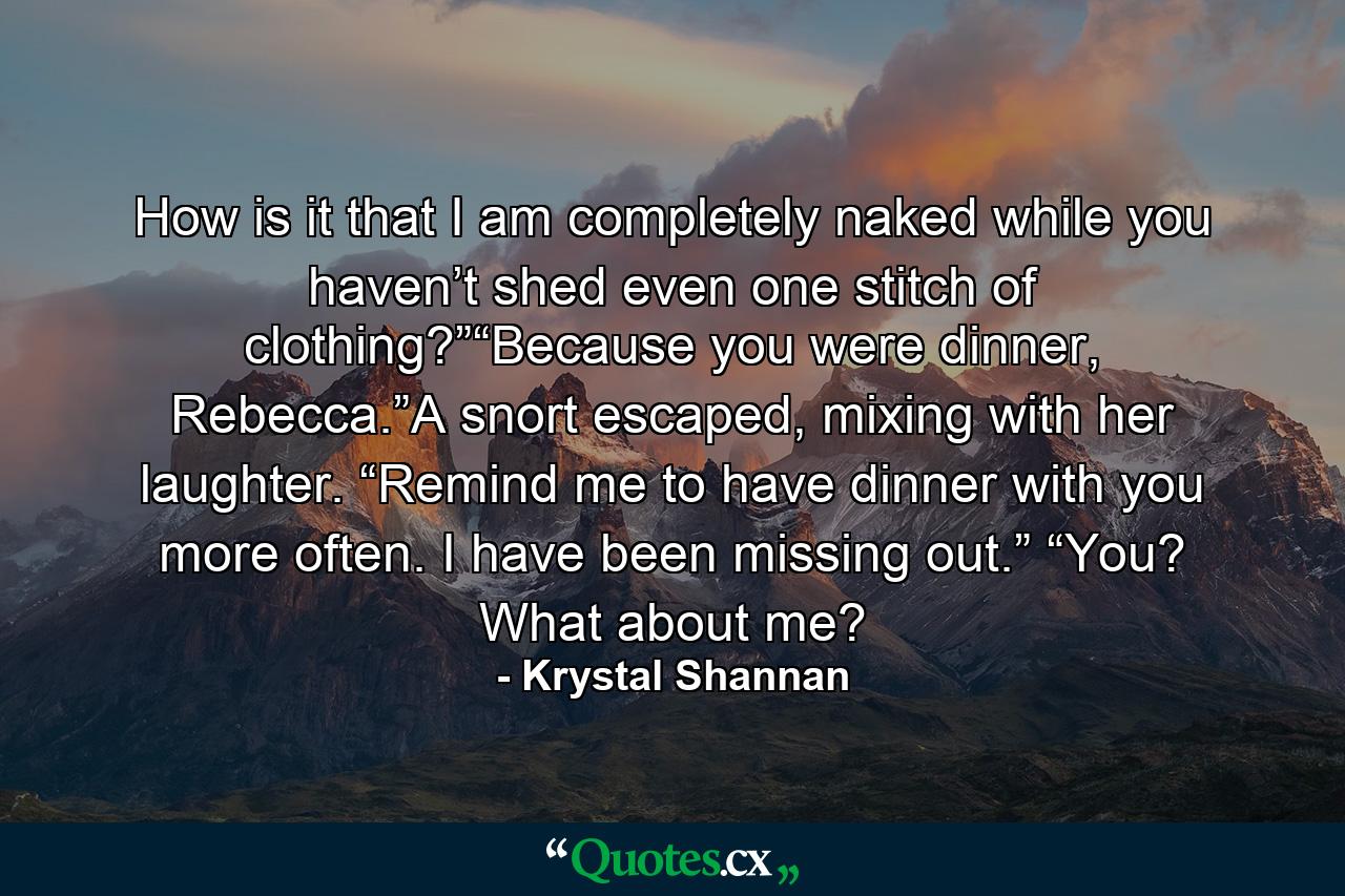 How is it that I am completely naked while you haven’t shed even one stitch of clothing?”“Because you were dinner, Rebecca.”A snort escaped, mixing with her laughter. “Remind me to have dinner with you more often. I have been missing out.” “You? What about me? - Quote by Krystal Shannan