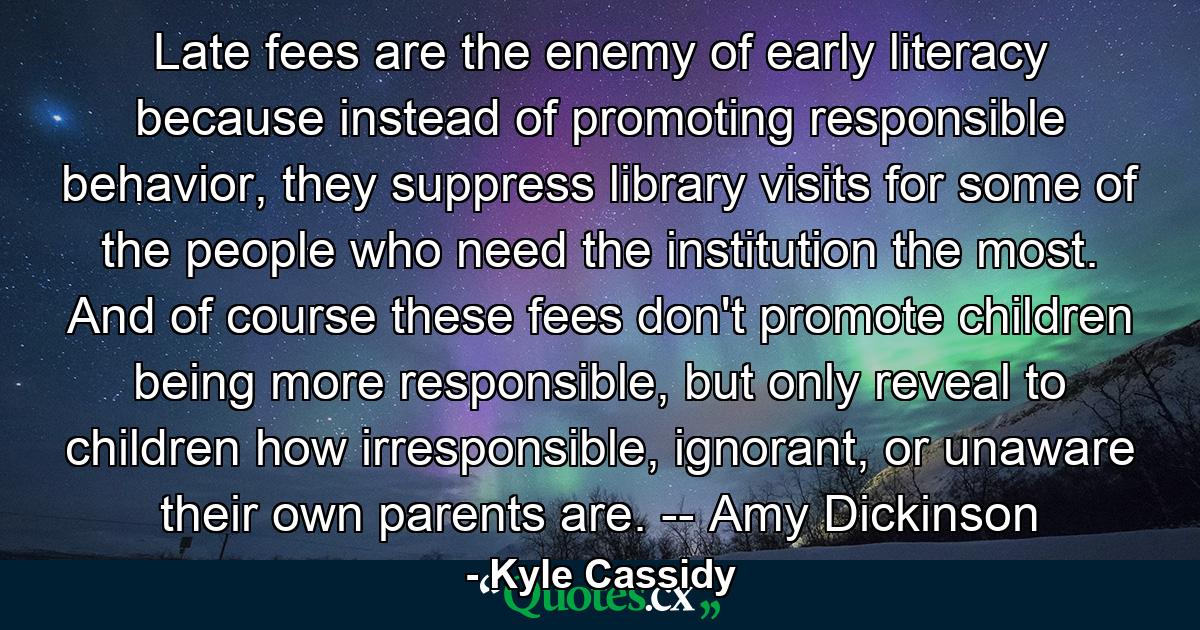 Late fees are the enemy of early literacy because instead of promoting responsible behavior, they suppress library visits for some of the people who need the institution the most. And of course these fees don't promote children being more responsible, but only reveal to children how irresponsible, ignorant, or unaware their own parents are. -- Amy Dickinson - Quote by Kyle Cassidy