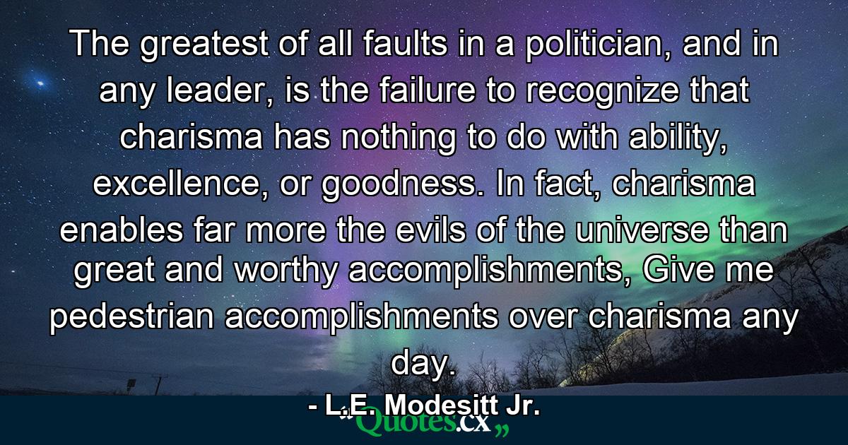 The greatest of all faults in a politician, and in any leader, is the failure to recognize that charisma has nothing to do with ability, excellence, or goodness. In fact, charisma enables far more the evils of the universe than great and worthy accomplishments, Give me pedestrian accomplishments over charisma any day. - Quote by L.E. Modesitt Jr.