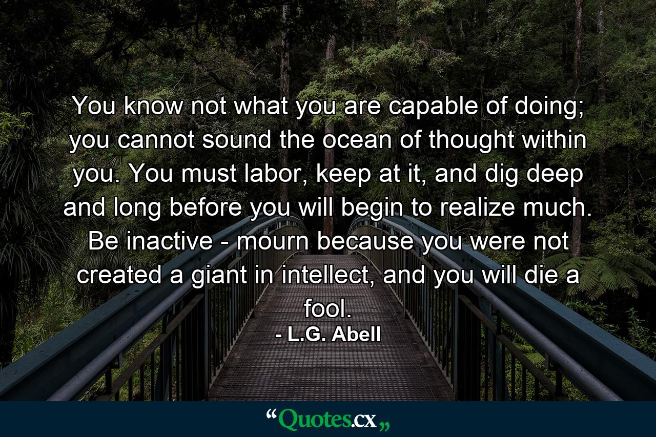 You know not what you are capable of doing; you cannot sound the ocean of thought within you. You must labor, keep at it, and dig deep and long before you will begin to realize much. Be inactive - mourn because you were not created a giant in intellect, and you will die a fool. - Quote by L.G. Abell