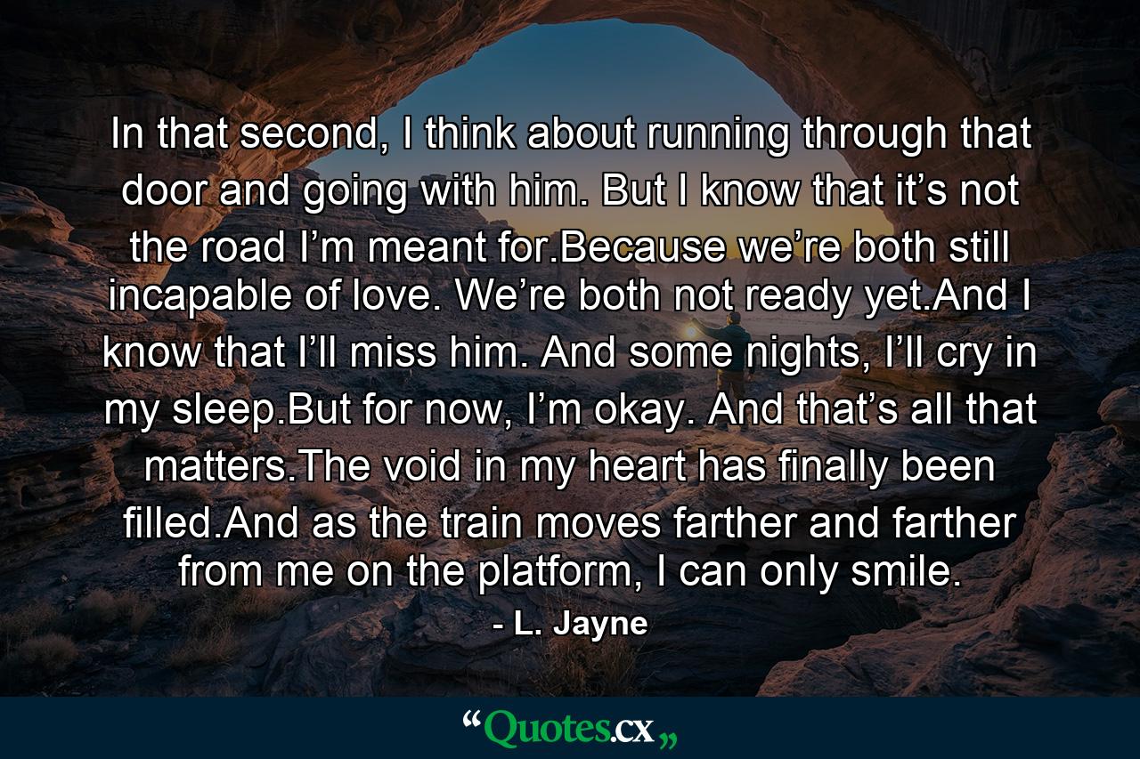 In that second, I think about running through that door and going with him. But I know that it’s not the road I’m meant for.Because we’re both still incapable of love. We’re both not ready yet.And I know that I’ll miss him. And some nights, I’ll cry in my sleep.But for now, I’m okay. And that’s all that matters.The void in my heart has finally been filled.And as the train moves farther and farther from me on the platform, I can only smile. - Quote by L. Jayne