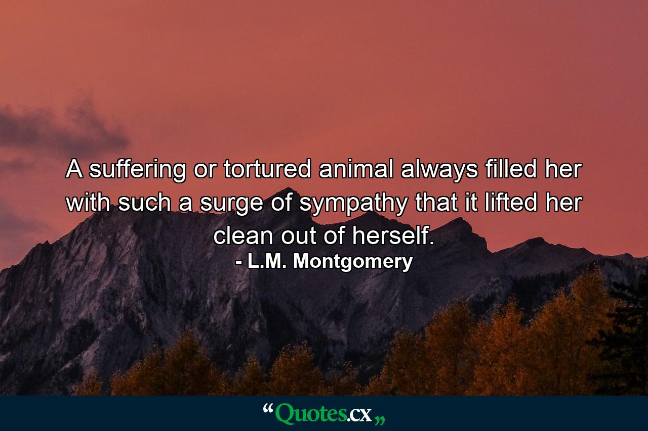 A suffering or tortured animal always filled her with such a surge of sympathy that it lifted her clean out of herself. - Quote by L.M. Montgomery