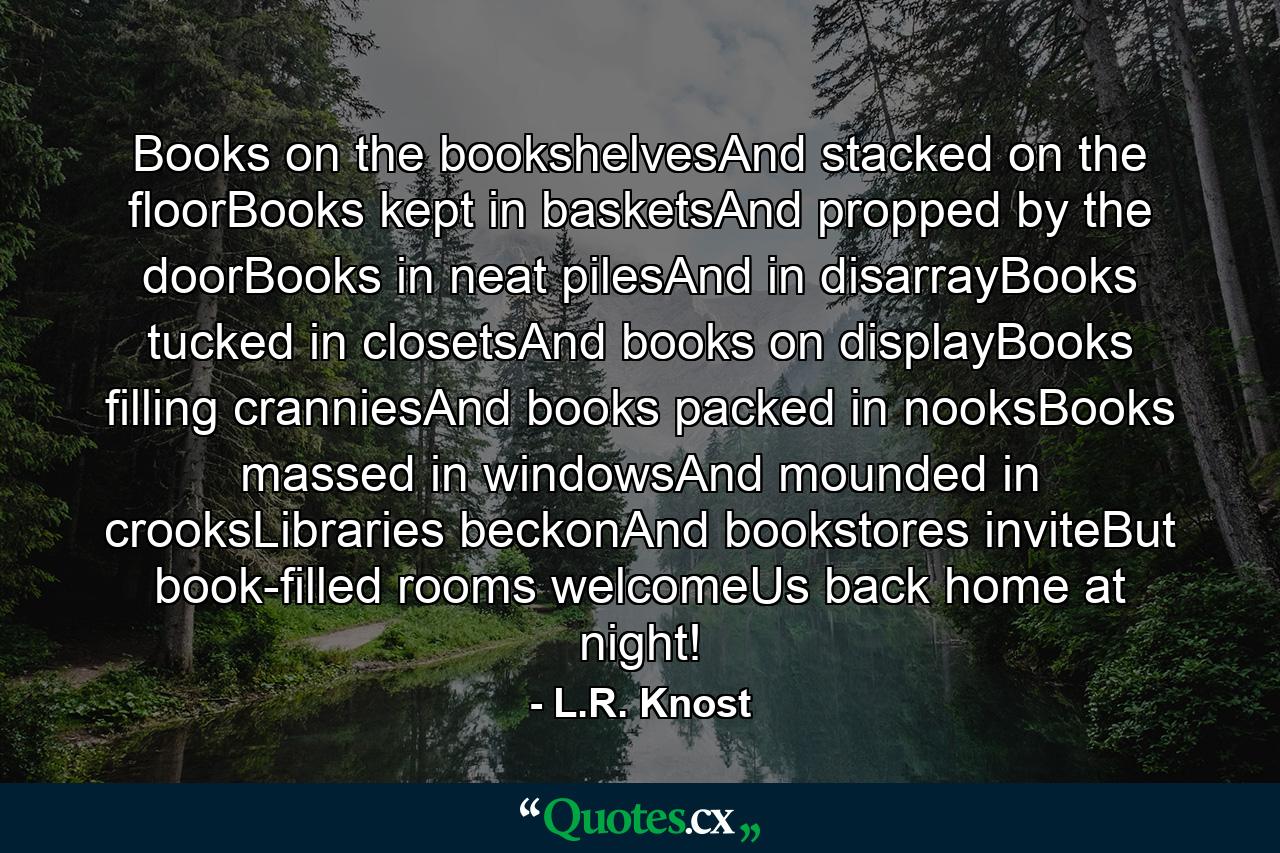 Books on the bookshelvesAnd stacked on the floorBooks kept in basketsAnd propped by the doorBooks in neat pilesAnd in disarrayBooks tucked in closetsAnd books on displayBooks filling cranniesAnd books packed in nooksBooks massed in windowsAnd mounded in crooksLibraries beckonAnd bookstores inviteBut book-filled rooms welcomeUs back home at night! - Quote by L.R. Knost