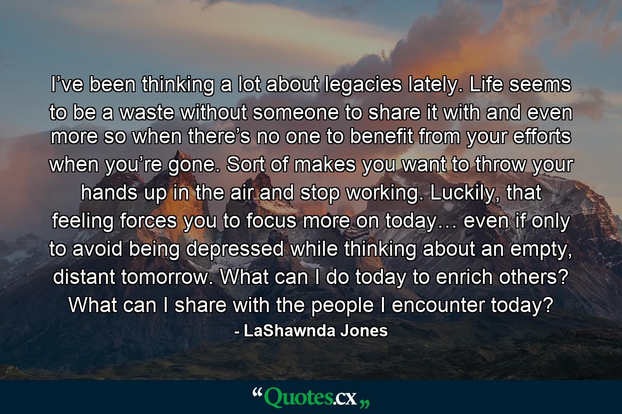 I’ve been thinking a lot about legacies lately. Life seems to be a waste without someone to share it with and even more so when there’s no one to benefit from your efforts when you’re gone. Sort of makes you want to throw your hands up in the air and stop working. Luckily, that feeling forces you to focus more on today… even if only to avoid being depressed while thinking about an empty, distant tomorrow. What can I do today to enrich others? What can I share with the people I encounter today? - Quote by LaShawnda Jones