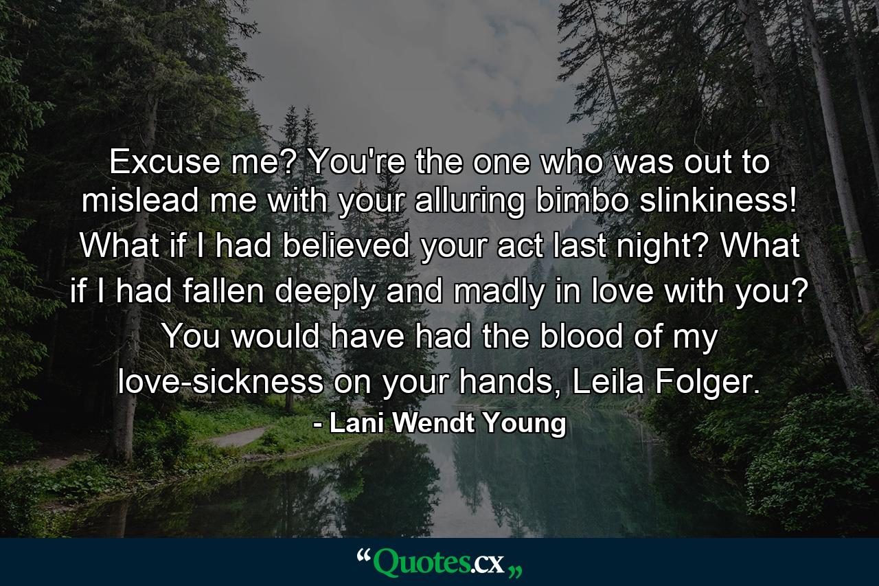 Excuse me? You're the one who was out to mislead me with your alluring bimbo slinkiness! What if I had believed your act last night? What if I had fallen deeply and madly in love with you? You would have had the blood of my love-sickness on your hands, Leila Folger. - Quote by Lani Wendt Young