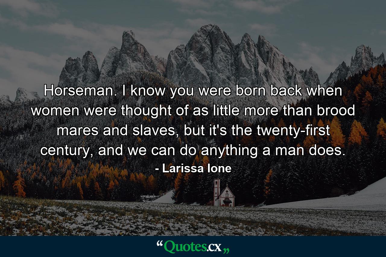 Horseman. I know you were born back when women were thought of as little more than brood mares and slaves, but it's the twenty-first century, and we can do anything a man does. - Quote by Larissa Ione