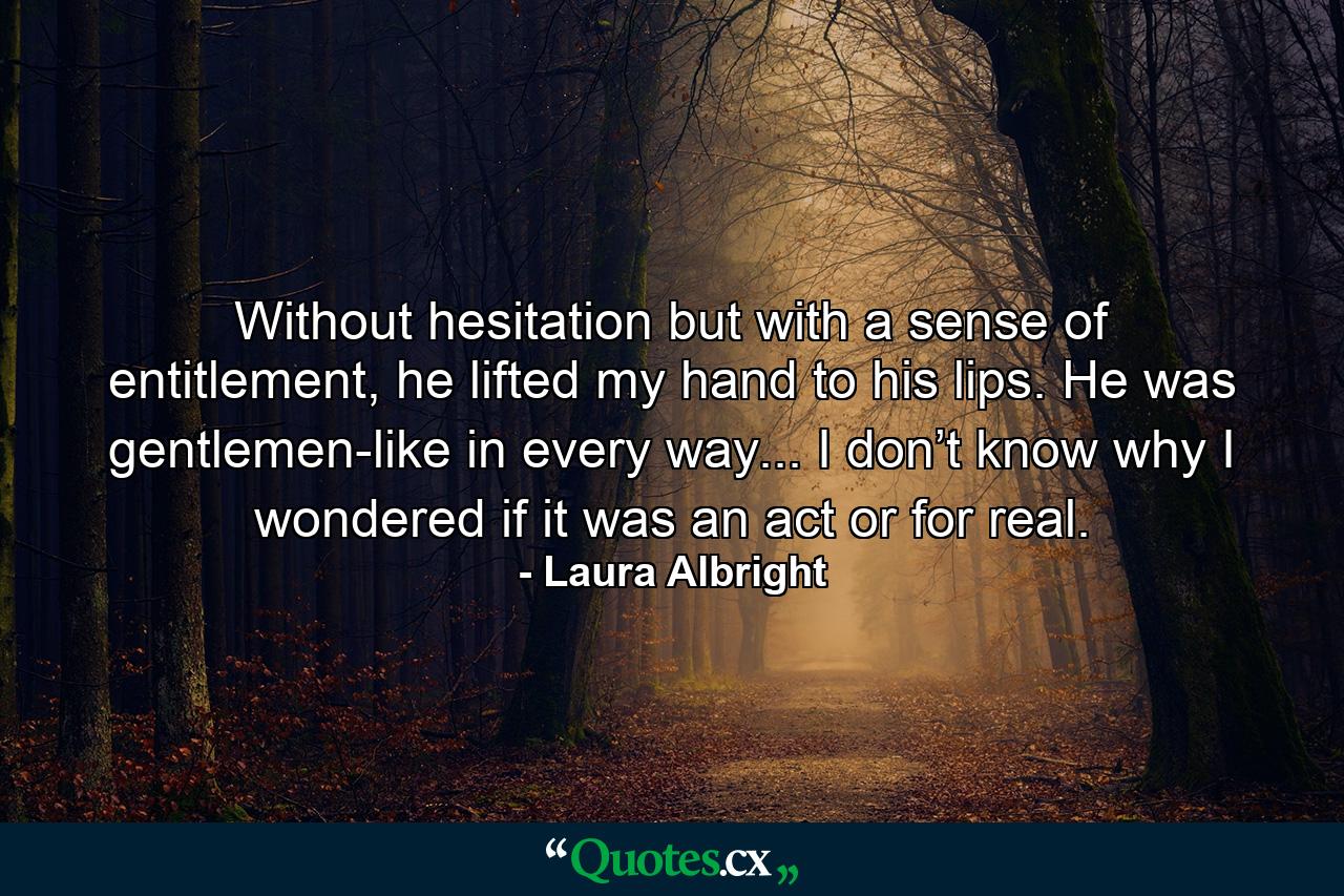 Without hesitation but with a sense of entitlement, he lifted my hand to his lips. He was gentlemen-like in every way... I don’t know why I wondered if it was an act or for real. - Quote by Laura Albright