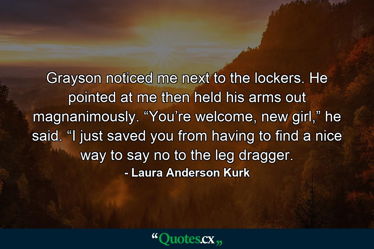 Grayson noticed me next to the lockers. He pointed at me then held his arms out magnanimously. “You’re welcome, new girl,” he said. “I just saved you from having to find a nice way to say no to the leg dragger. - Quote by Laura Anderson Kurk