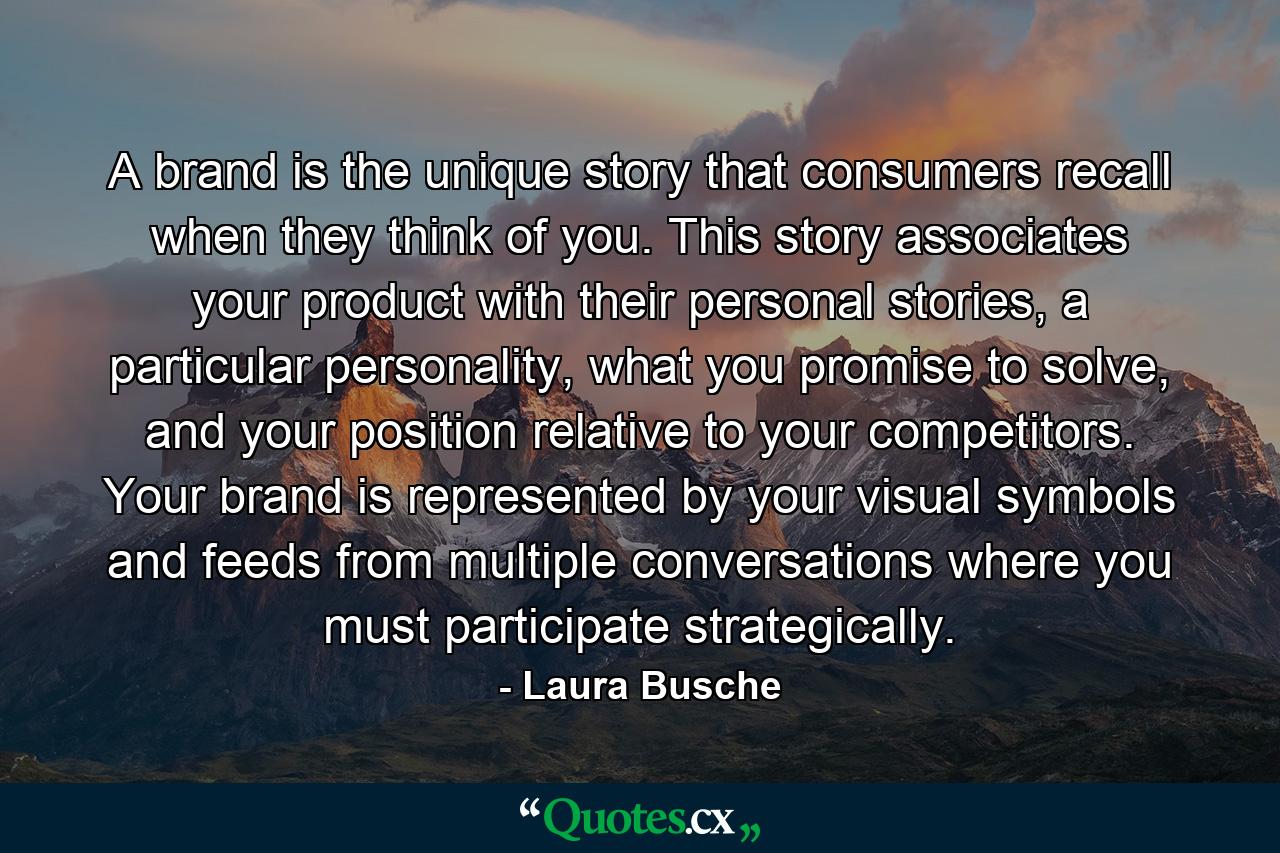 A brand is the unique story that consumers recall when they think of you. This story associates your product with their personal stories, a particular personality, what you promise to solve, and your position relative to your competitors. Your brand is represented by your visual symbols and feeds from multiple conversations where you must participate strategically. - Quote by Laura Busche