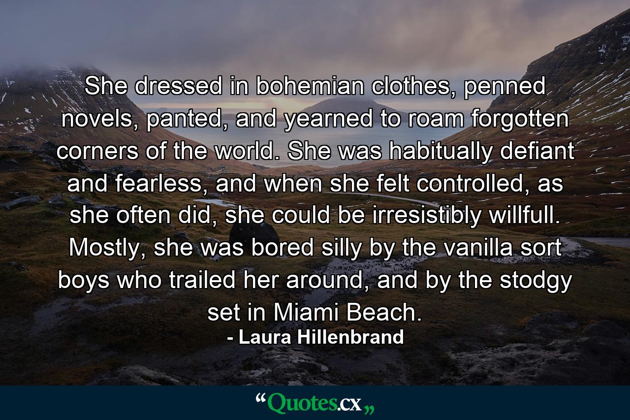 She dressed in bohemian clothes, penned novels, panted, and yearned to roam forgotten corners of the world. She was habitually defiant and fearless, and when she felt controlled, as she often did, she could be irresistibly willfull. Mostly, she was bored silly by the vanilla sort boys who trailed her around, and by the stodgy set in Miami Beach. - Quote by Laura Hillenbrand