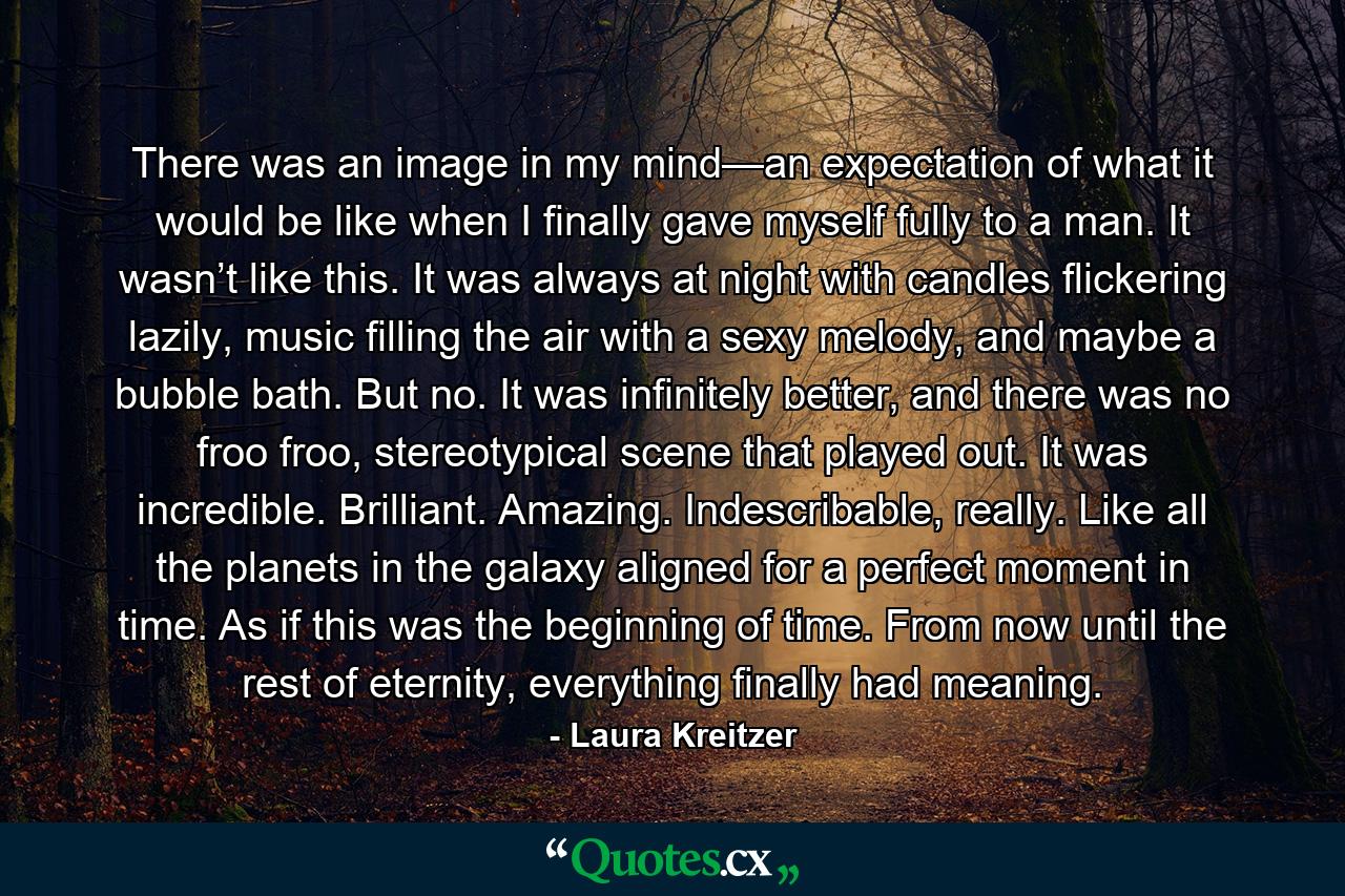 There was an image in my mind—an expectation of what it would be like when I finally gave myself fully to a man. It wasn’t like this. It was always at night with candles flickering lazily, music filling the air with a sexy melody, and maybe a bubble bath. But no. It was infinitely better, and there was no froo froo, stereotypical scene that played out. It was incredible. Brilliant. Amazing. Indescribable, really. Like all the planets in the galaxy aligned for a perfect moment in time. As if this was the beginning of time. From now until the rest of eternity, everything finally had meaning. - Quote by Laura Kreitzer