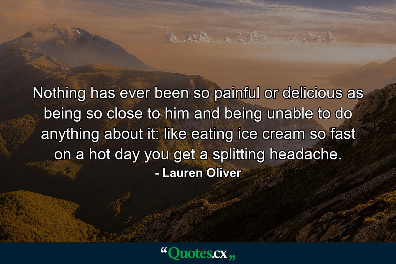 Nothing has ever been so painful or delicious as being so close to him and being unable to do anything about it: like eating ice cream so fast on a hot day you get a splitting headache. - Quote by Lauren Oliver