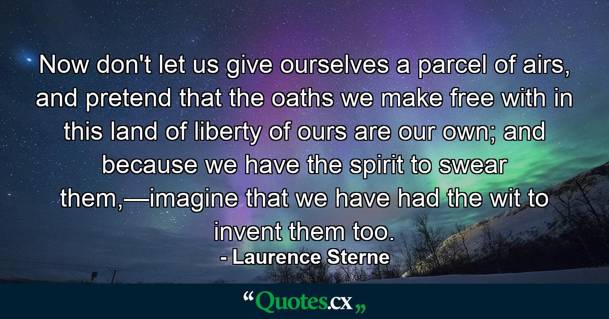 Now don't let us give ourselves a parcel of airs, and pretend that the oaths we make free with in this land of liberty of ours are our own; and because we have the spirit to swear them,—imagine that we have had the wit to invent them too. - Quote by Laurence Sterne