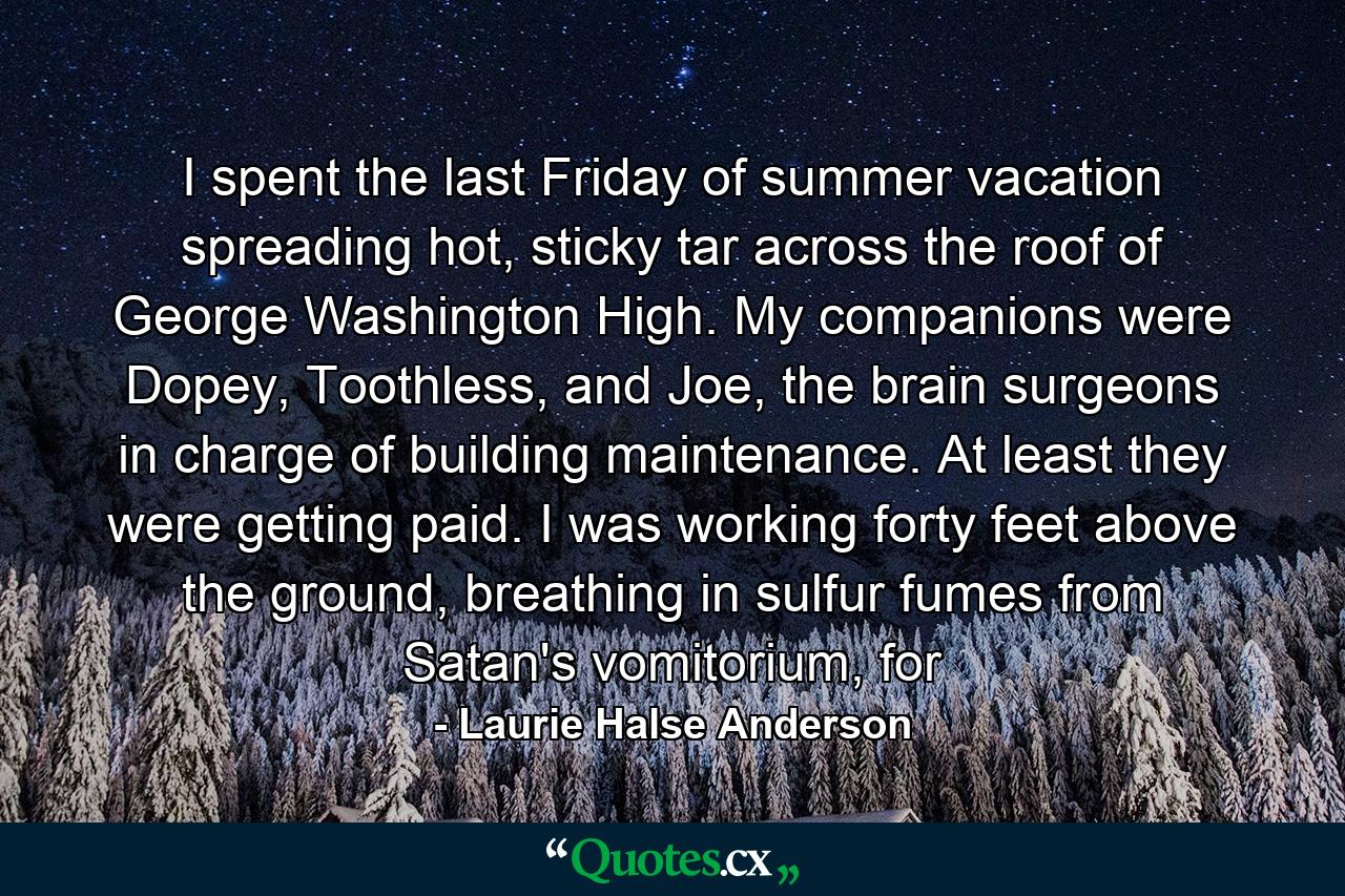 I spent the last Friday of summer vacation spreading hot, sticky tar across the roof of George Washington High. My companions were Dopey, Toothless, and Joe, the brain surgeons in charge of building maintenance. At least they were getting paid. I was working forty feet above the ground, breathing in sulfur fumes from Satan's vomitorium, for - Quote by Laurie Halse Anderson