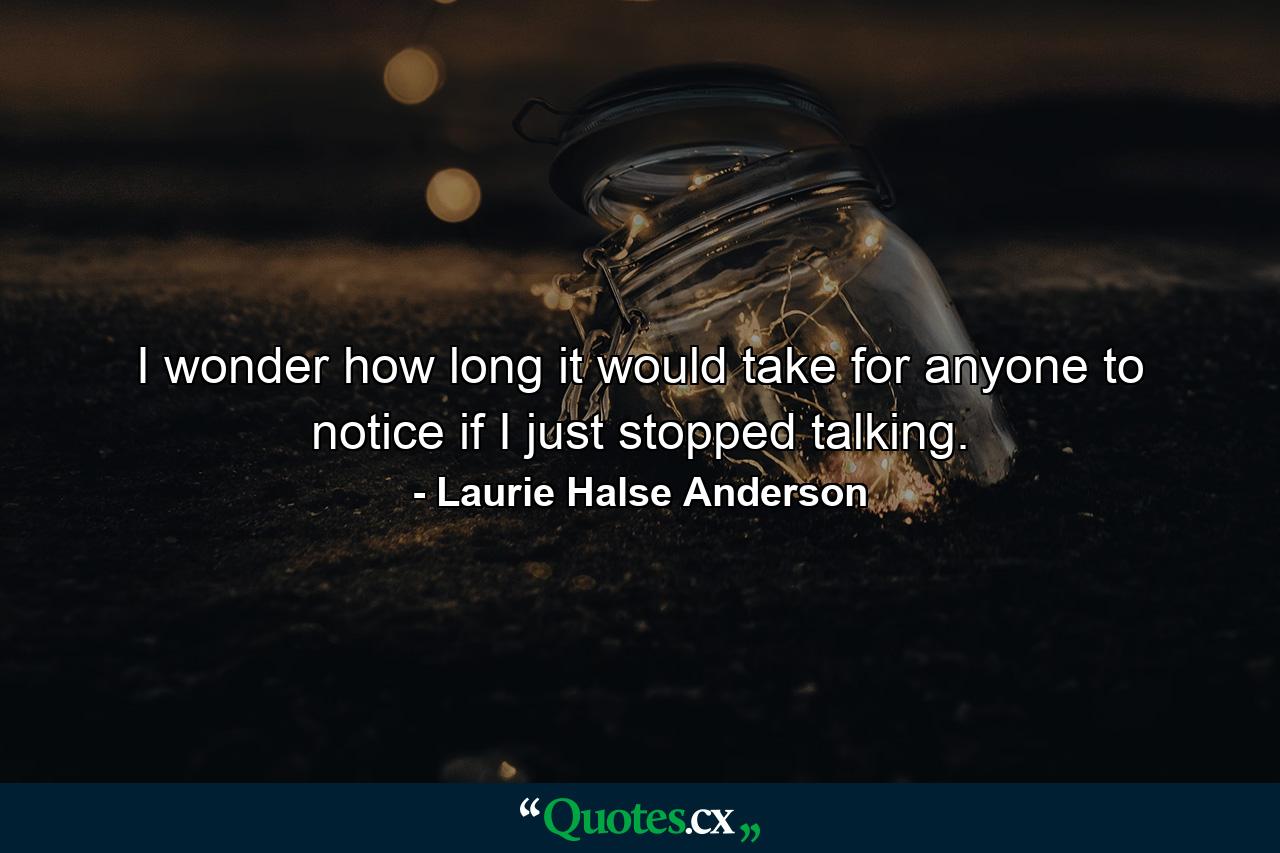 I wonder how long it would take for anyone to notice if I just stopped talking. - Quote by Laurie Halse Anderson