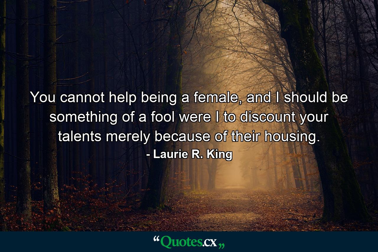 You cannot help being a female, and I should be something of a fool were I to discount your talents merely because of their housing. - Quote by Laurie R. King