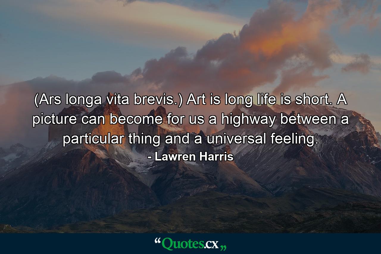 (Ars longa  vita brevis.) Art is long  life is short. A picture can become for us a highway between a particular thing and a universal feeling. - Quote by Lawren Harris