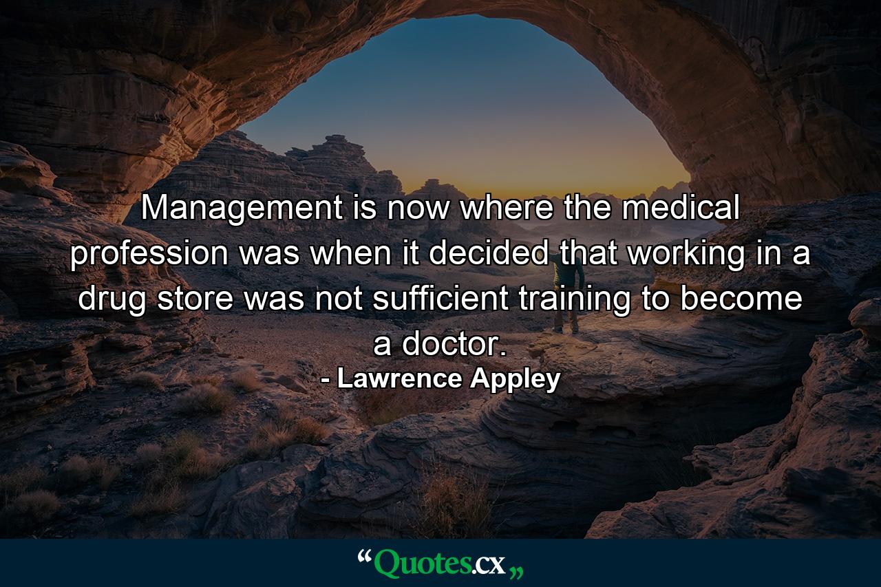 Management is now where the medical profession was when it decided that working in a drug store was not sufficient training to become a doctor. - Quote by Lawrence Appley