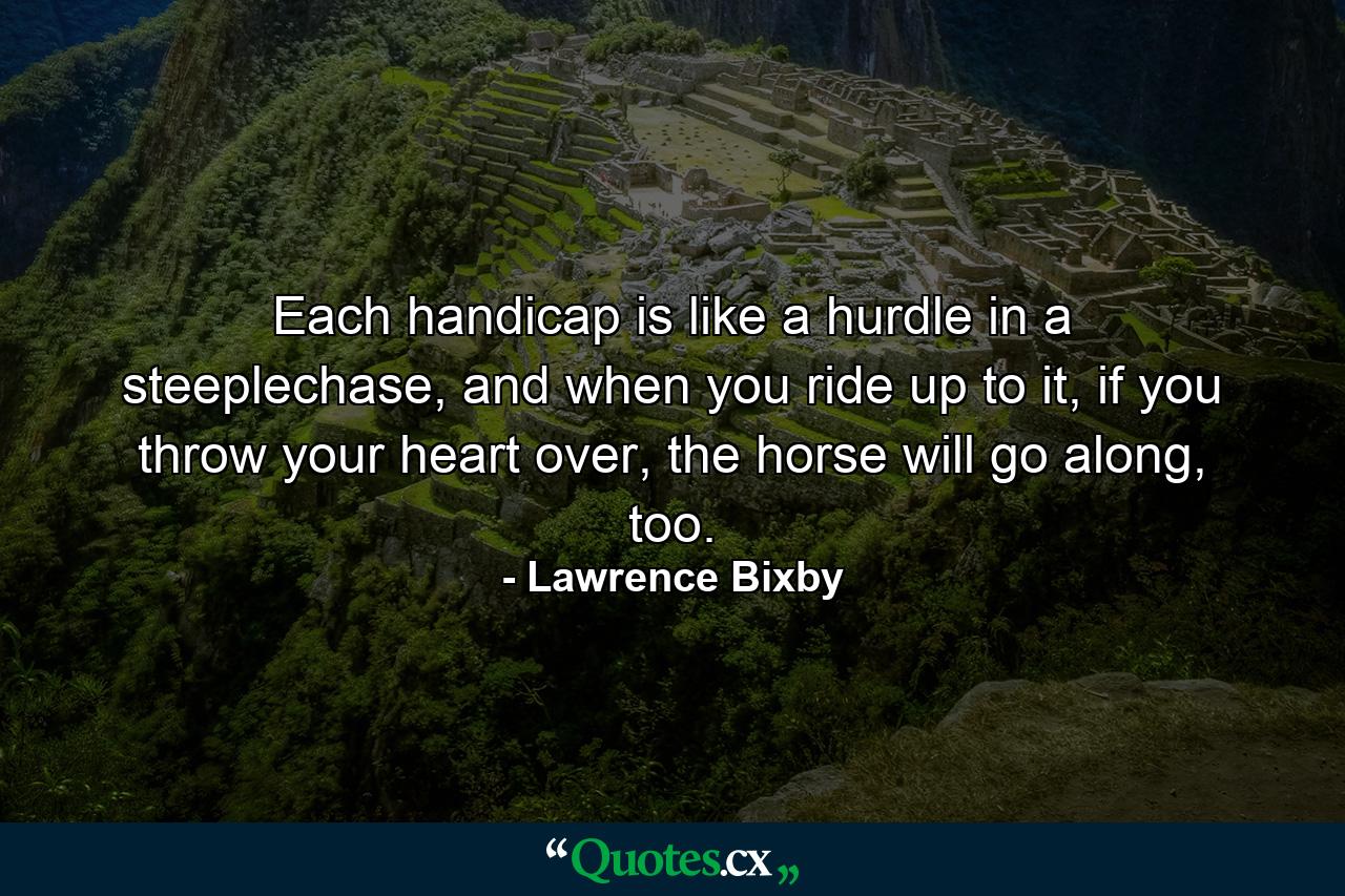 Each handicap is like a hurdle in a steeplechase, and when you ride up to it, if you throw your heart over, the horse will go along, too. - Quote by Lawrence Bixby