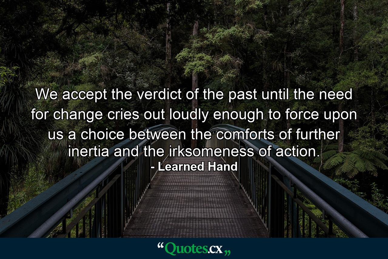 We accept the verdict of the past until the need for change cries out loudly enough to force upon us a choice between the comforts of further inertia and the irksomeness of action. - Quote by Learned Hand