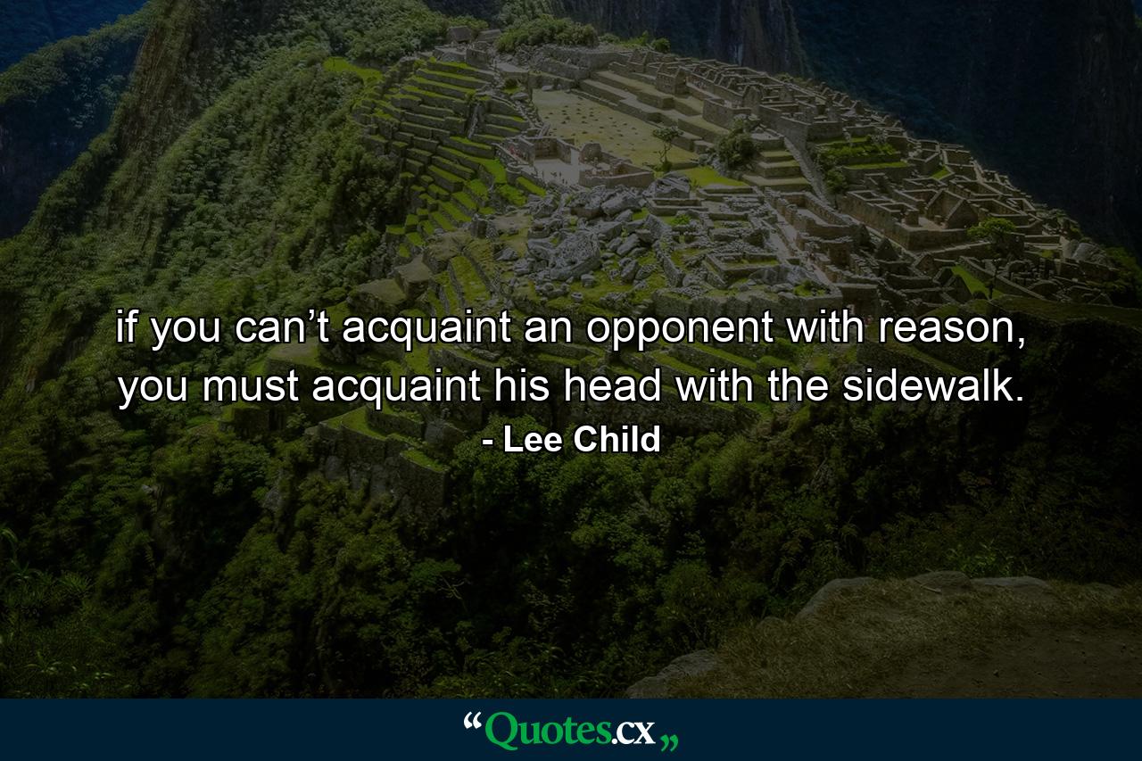 if you can’t acquaint an opponent with reason, you must acquaint his head with the sidewalk. - Quote by Lee Child