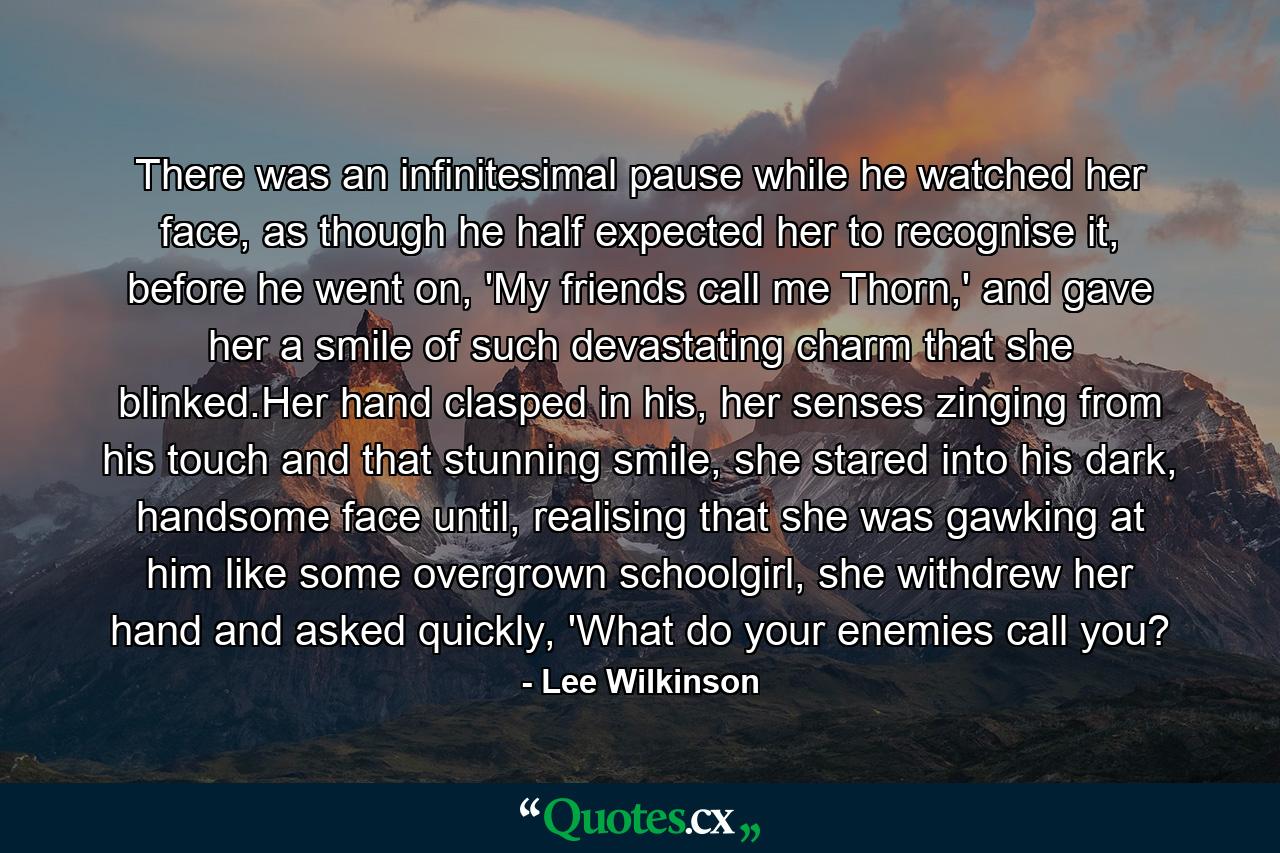 There was an infinitesimal pause while he watched her face, as though he half expected her to recognise it, before he went on, 'My friends call me Thorn,' and gave her a smile of such devastating charm that she blinked.Her hand clasped in his, her senses zinging from his touch and that stunning smile, she stared into his dark, handsome face until, realising that she was gawking at him like some overgrown schoolgirl, she withdrew her hand and asked quickly, 'What do your enemies call you? - Quote by Lee Wilkinson