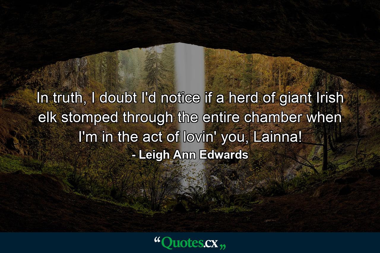 In truth, I doubt I'd notice if a herd of giant Irish elk stomped through the entire chamber when I'm in the act of lovin' you, Lainna! - Quote by Leigh Ann Edwards