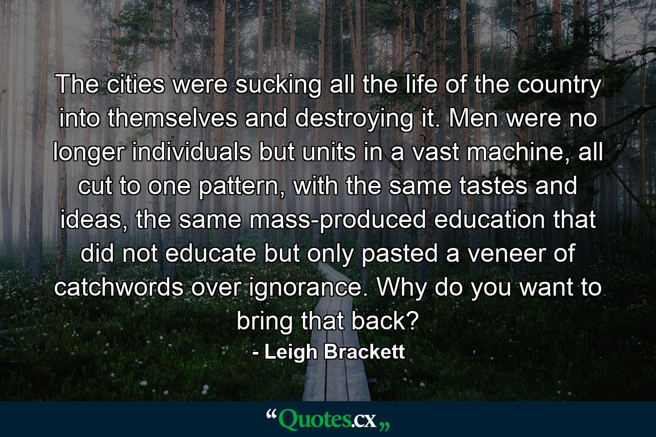 The cities were sucking all the life of the country into themselves and destroying it. Men were no longer individuals but units in a vast machine, all cut to one pattern, with the same tastes and ideas, the same mass-produced education that did not educate but only pasted a veneer of catchwords over ignorance. Why do you want to bring that back? - Quote by Leigh Brackett