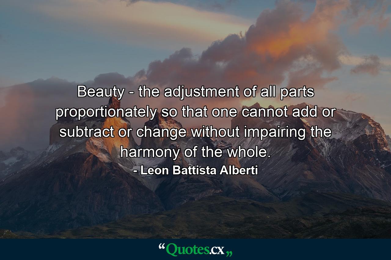 Beauty - the adjustment of all parts proportionately so that one cannot add or subtract or change without impairing the harmony of the whole. - Quote by Leon Battista Alberti