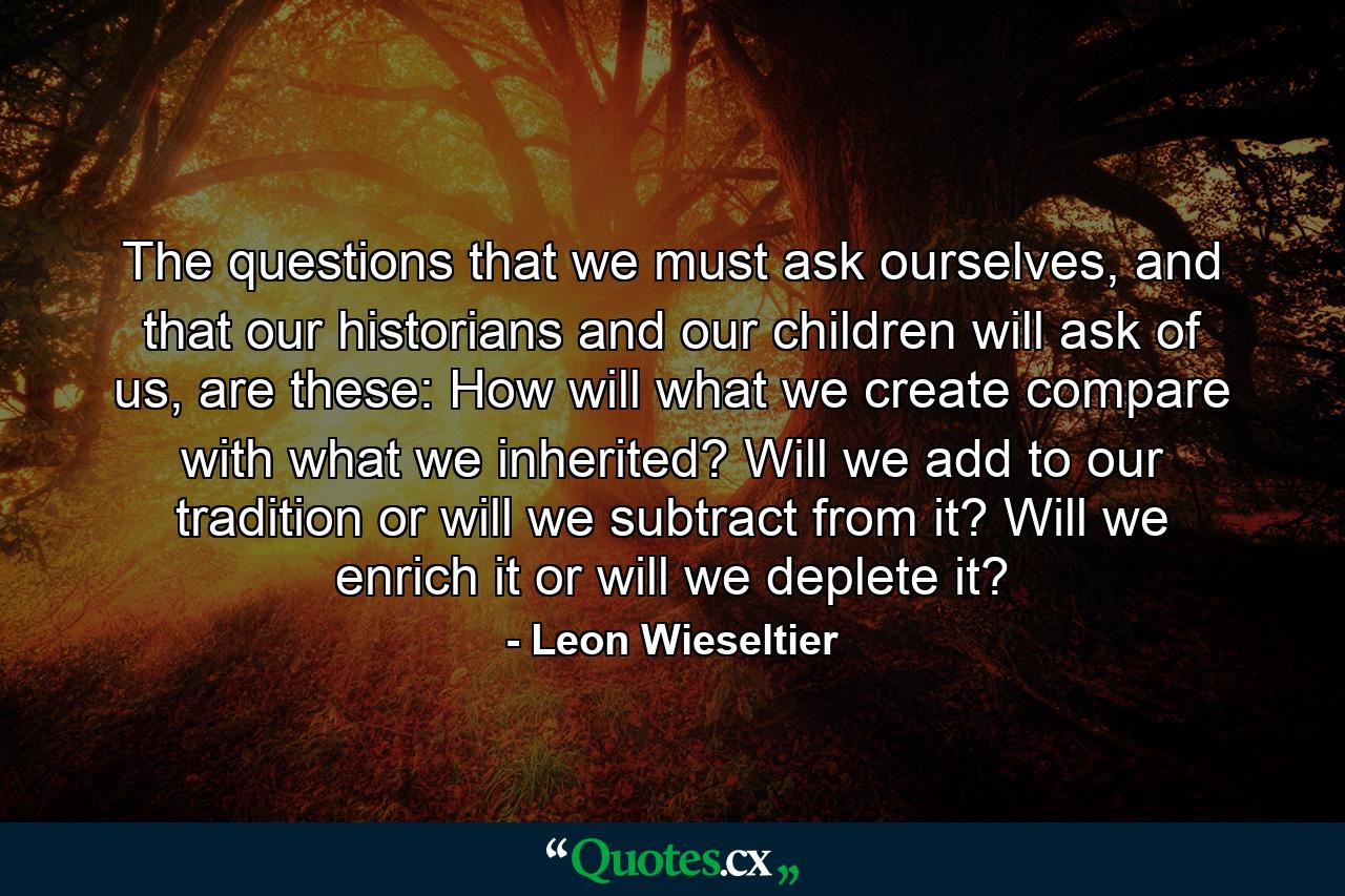 The questions that we must ask ourselves, and that our historians and our children will ask of us, are these: How will what we create compare with what we inherited? Will we add to our tradition or will we subtract from it? Will we enrich it or will we deplete it? - Quote by Leon Wieseltier